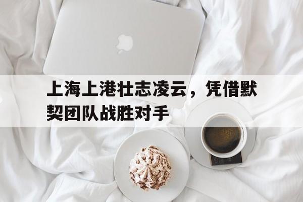 关于上海上港壮志凌云，凭借默契团队战胜对手的信息