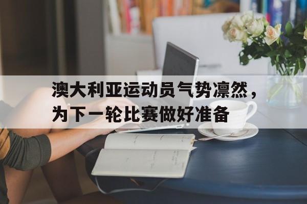 关于澳大利亚运动员气势凛然，为下一轮比赛做好准备的信息