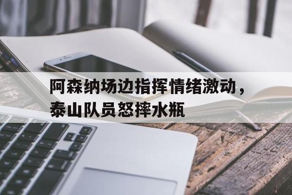 阿森纳场边指挥情绪激动，泰山队员怒摔水瓶阿森纳是什么梗