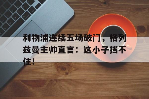 利物浦连续五场破门，格列兹曼主帅直言：这小子挡不住！
